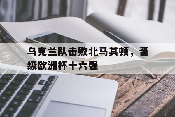 乌克兰队击败北马其顿,晋级欧洲杯十六强的简单介绍