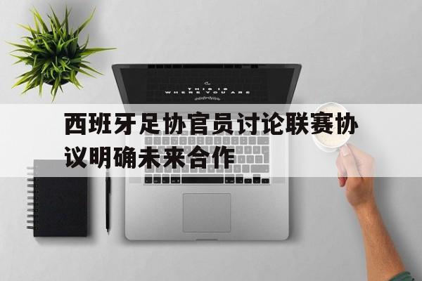 西班牙足协官员讨论联赛协议明确未来合作的简单介绍