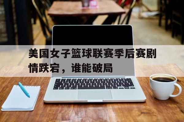 关于美国女子篮球联赛季后赛剧情跌宕，谁能破局的信息