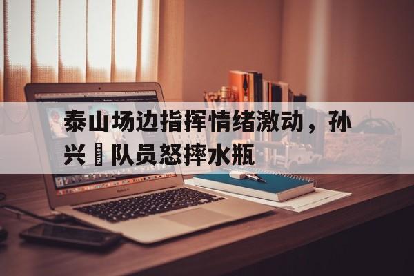 泰山场边指挥情绪激动，孙兴慜队员怒摔水瓶