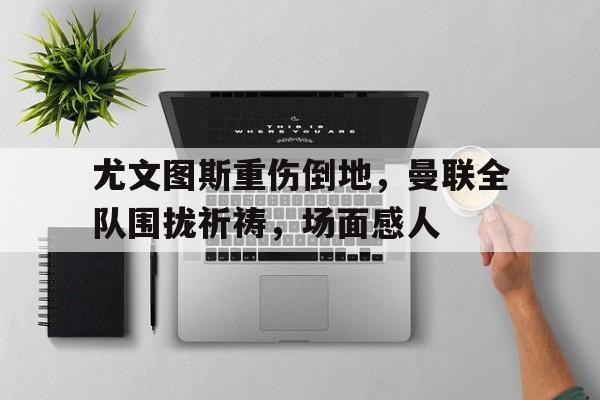 尤文图斯重伤倒地，曼联全队围拢祈祷，场面感人尤文图斯集体服药