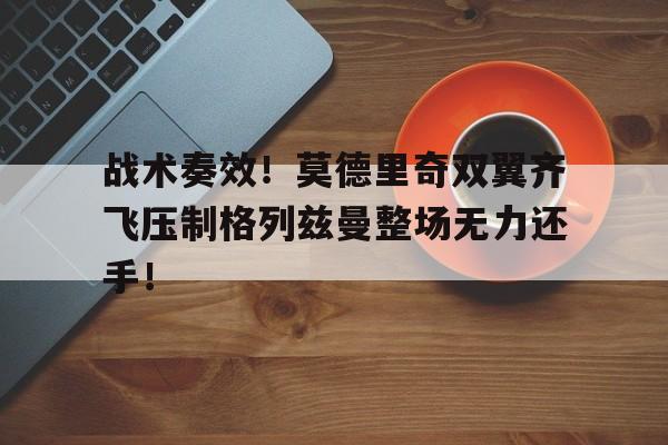 战术奏效！莫德里奇双翼齐飞压制格列兹曼整场无力还手！