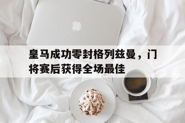 皇马成功零封格列兹曼，门将赛后获得全场最佳皇马成功零封格列兹曼,门将赛后获得全场最佳球员